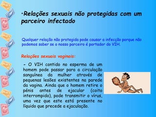•Relações sexuais não protegidas com um
parceiro infectado
Relações sexuais vaginais:
Qualquer relação não protegida pode causar a infecção porque não
podemos saber se o nosso parceiro é portador do VIH.
- O VIH contido no esperma de um
homem pode passar para a circulação
sanguínea da mulher através de
pequenas lesões existentes na parede
da vagina. Ainda que o homem retire o
pénis antes de ejacular (coito
interrompido), pode transmitir o vírus,
uma vez que este está presente no
líquido que precede a ejaculação.
 