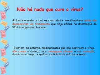 Não há nada que cure o vírus?
Até ao momento actual, os cientistas e investigadores ainda não
descobriram um tratamento que seja eficaz na destruição do
VIH no organismo humano.
Existem, no entanto, medicamentos que não destroem o vírus,
não curam a doença, mas conseguem atrasar a sua evolução,
dando mais tempo e melhor qualidade de vida às pessoas.
 