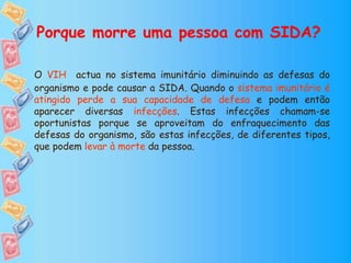 Porque morre uma pessoa com SIDA?
O VIH actua no sistema imunitário diminuindo as defesas do
organismo e pode causar a SIDA. Quando o sistema imunitário é
atingido perde a sua capacidade de defesa e podem então
aparecer diversas infecções. Estas infecções chamam-se
oportunistas porque se aproveitam do enfraquecimento das
defesas do organismo, são estas infecções, de diferentes tipos,
que podem levar à morte da pessoa.
 