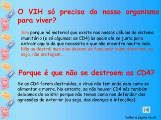 O VIH só precisa do nosso organismo
para viver?
Sim porque há material que existe nas nossas células do sistema
imunitário (e só algumas: as CD4) às quais ele se junta para
extrair aquilo de que necessita e que não encontra noutro lado.
Não as destrói mas elas deixam de funcionar como deveriam, ou
seja, não protegem...
Porque é que não se destroem as CD4?
Se as CD4 forem destruídas, o vírus não tem onde nem como se
alimentar e morre. No entanto, se não houver CD4 nós também
deixamos de existir porque não temos como nos defender das
agressões do exterior (ou seja, das doenças e infecções).
Voltar à página inicial
 