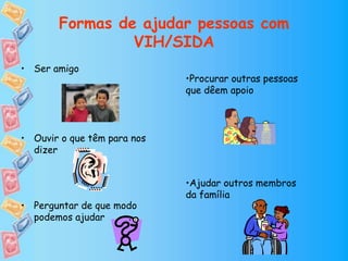 Formas de ajudar pessoas com
VIH/SIDA
• Ser amigo
• Ouvir o que têm para nos
dizer
• Perguntar de que modo
podemos ajudar
•Procurar outras pessoas
que dêem apoio
•Ajudar outros membros
da família
 