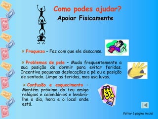 Apoiar Fisicamente
Como podes ajudar?
Voltar à página inicial
Confusão e esquecimento –
Mantém próximo do teu amigo
relógios e calendários e lembra-
lhe o dia, hora e o local onde
está.
Problemas de pele – Muda frequentemente a
sua posição de dormir para evitar feridas.
Incentiva pequenas deslocações a pé ou a posição
de sentado. Limpa as feridas, mas usa luvas.
Fraqueza – Faz com que ele descanse.
 