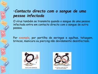 •Contacto directo com o sangue de uma
pessoa infectada
O vírus também se transmite quando o sangue de uma pessoa
infectada entra em contacto directo com o sangue de outra
pessoa.
Por exemplo, por partilha de seringas e agulhas, tatuagem,
brincos, manicura ou piercing não devidamente desinfectado.
 