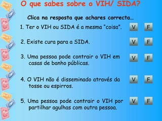 O que sabes sobre o VIH/ SIDA?
Clica na resposta que achares correcta…
5. Uma pessoa pode contrair o VIH por
partilhar agulhas com outra pessoa.
V F
V F1. Ter o VIH ou SIDA é a mesma “coisa”.
V F2. Existe cura para a SIDA.
V F3. Uma pessoa pode contrair o VIH em
casas de banho públicas.
V F4. O VIH não é disseminado através da
tosse ou espirros.
 