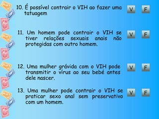 FV10. É possível contrair o VIH ao fazer uma
tatuagem
FV11. Um homem pode contrair o VIH se
tiver relações sexuais anais não
protegidas com outro homem.
FV12. Uma mulher grávida com o VIH pode
transmitir o vírus ao seu bebé antes
dele nascer.
FV13. Uma mulher pode contrair o VIH se
praticar sexo anal sem preservativo
com um homem.
 
