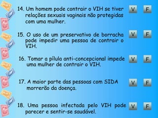 V F14. Um homem pode contrair o VIH se tiver
relações sexuais vaginais não protegidas
com uma mulher.
V F15. O uso de um preservativo de borracha
pode impedir uma pessoa de contrair o
VIH.
V F16. Tomar a pílula anti-concepcional impede
uma mulher de contrair o VIH.
V F17. A maior parte das pessoas com SIDA
morrerão da doença.
V F18. Uma pessoa infectada pelo VIH pode
parecer e sentir-se saudável.
 
