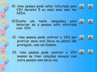 FV19. Uma pessoa pode estar infectada pelo
VIH durante 5 ou mais anos sem ter
SIDA.
FV20.Existe um teste sanguíneo para
detectar se a pessoa está infectada
com VIH.
FV21. Uma pessoa pode contrair o VIH por
praticar sexo oral (boca no pénis) não
protegido, com um homem.
FV22. Uma pessoa pode contrair o VIH
mesmo se tiver relações sexuais com
outra pessoa uma única vez.
 