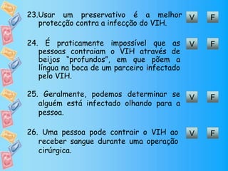 V F23.Usar um preservativo é a melhor
protecção contra a infecção do VIH.
V F24. É praticamente impossível que as
pessoas contraiam o VIH através de
beijos “profundos”, em que põem a
língua na boca de um parceiro infectado
pelo VIH.
V F25. Geralmente, podemos determinar se
alguém está infectado olhando para a
pessoa.
V F26. Uma pessoa pode contrair o VIH ao
receber sangue durante uma operação
cirúrgica.
 