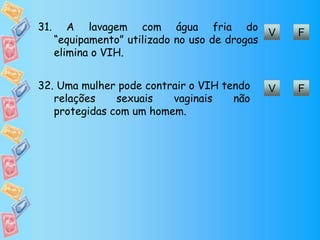 V F
31. A lavagem com água fria do
“equipamento” utilizado no uso de drogas
elimina o VIH.
V F32. Uma mulher pode contrair o VIH tendo
relações sexuais vaginais não
protegidas com um homem.
 