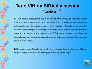 Ter o VIH ou SIDA é a mesma
“coisa”?
• V. Uma pessoa seropositiva não é um doente de SIDA. Estar infectado com o
VIH é ter no organismo o vírus, ter SIDA é ter já doenças resultantes do
enfraquecimento do nosso corpo. Uma pessoa infectada pode não ter
qualquer manifestação da infecção e durante muito tempo não ter qualquer
doença. Ao passo que a pessoa com SIDA tem o sistema imunitário tão
afectado que isso conduz ao aparecimento de inúmeras doenças. Por isso não
são a mesma “coisa”.
• F. De facto, estar infectado com o VIH é ter no organismo o vírus e ter SIDA é
ter já doenças resultantes do enfraquecimento do nosso corpo.
 