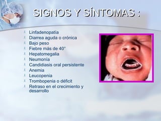 SIGNOS Y SÍNTOMAS :












Linfadenopatía
Diarrea aguda o crónica
Bajo peso
Fiebre más de 40°
Hepatomegalia
Neumonía
Candidiasis oral persistente
Anemia
Leucopenia
Trombopenia o déficit
Retraso en el crecimiento y
desarrollo

 
