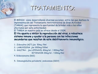 TRATAMIENTO:
El MINSA viene desarrollando diversas acciones, entre las que destaca la
implementación del Tratamiento Antirretroviral de Gran Actividad
(TARGA), que representa la oportunidad de brindar vida a los niños
afectados por esta enfermedad.
El TARGA en nuestro país se ofrece desde el 2004.

El tto apunta a inhibir la reproducción del virus, a robustece
sistema inmune y ayudar a la persona con las infecciones
secundarias que resultan de este debilitamiento inmunológico.
1.- Zidovudina (AZT) jbe 50mg /5ml
2.- LAMUVIDINA jbe 1000mg/100ml
3.- KALETRA : jbe LOPINAVIL 80mg/ml / 400mg/5ml
RITONAVIR 20mg/ml / 100mg/5ml
4.-Dideoxynosina (DDI)
5.- Inmunoglobulina polivalente endovenosa (IGIV)

 