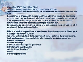 Zidovudina (AZT) jbe 50mg /5ml:
Cápsulas 100 mg, cápsulas 250 mg, Inyectable 200 mg
Indicadicaciones: Para el tratamiento de pacientes con enfermedad avanzada por
VIH.
Desacelerará la propagación de la infección por VIH en el cuerpo. La zidovudina
no es una cura y no puede reducir el número de enfermedades relacionadas con el
VIH, no previene la propagación del VIH a otras personas excepto cuando es
administrado a mujeres embarazadas seropositivas con VIH.
La zidovudina se les administra a las mujeres embarazadas seropositivas con VIH
para impedir la transmisióm al bebé.
PRECAUCIONES: Supresión de la médula ósea, leucocitos menores a 1000 x mm3
o hemoglobina menor a 9,5 g/dl.
Pacientes en hemodiálisis, diálisis peritoneal, severo deterior de la función renal.
Contraindicaciones: Hipersensibilidad a la zidovudina o a sus componentes.
Efectos secundarios:
Dolor de estómago
Diarrea o heces más líquidas que lo usual
Estreñimiento (constipación)
Cefalea (dolor de cabeza)
Mareos
Dificultad para dormir

 