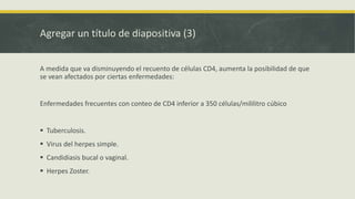 Agregar un título de diapositiva (3)
A medida que va disminuyendo el recuento de células CD4, aumenta la posibilidad de que
se vean afectados por ciertas enfermedades:
Enfermedades frecuentes con conteo de CD4 inferior a 350 células/mililitro cúbico
 Tuberculosis.
 Virus del herpes simple.
 Candidiasis bucal o vaginal.
 Herpes Zoster.
 