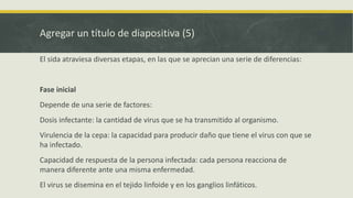 Agregar un título de diapositiva (5)
El sida atraviesa diversas etapas, en las que se aprecian una serie de diferencias:
Fase inicial
Depende de una serie de factores:
Dosis infectante: la cantidad de virus que se ha transmitido al organismo.
Virulencia de la cepa: la capacidad para producir daño que tiene el virus con que se
ha infectado.
Capacidad de respuesta de la persona infectada: cada persona reacciona de
manera diferente ante una misma enfermedad.
El virus se disemina en el tejido linfoide y en los ganglios linfáticos.
 