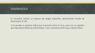 DIAGNOSTICO
Es necesario realizar un examen de sangre específico, denominado Prueba de
Anticuerpos al VIH.
Si la prueba es positiva indica que la persona tiene el virus, pero eso no significa
que haya desarrollado la enfermedad, ni que necesariamente vaya a desarrollarla.
 