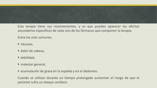 Esta terapia tiene sus inconvenientes, y es que pueden aparecer los efectos
secundarios específicos de cada uno de los fármacos que componen la terapia.
Entre los más comunes:
 náuseas,
 dolor de cabeza,
 debilidad,
 malestar general,
 acumulación de grasa en la espalda y en el abdomen.
Cuando se utilizan durante un tiempo prolongado aumentan el riesgo de que el
paciente sufra un ataque cardíaco.
 