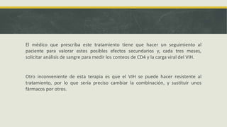 El médico que prescriba este tratamiento tiene que hacer un seguimiento al
paciente para valorar estos posibles efectos secundarios y, cada tres meses,
solicitar análisis de sangre para medir los conteos de CD4 y la carga viral del VIH.
Otro inconveniente de esta terapia es que el VIH se puede hacer resistente al
tratamiento, por lo que sería preciso cambiar la combinación, y sustituir unos
fármacos por otros.
 