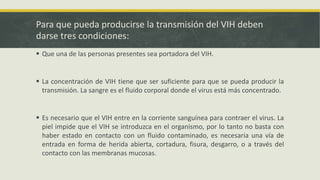 Para que pueda producirse la transmisión del VIH deben
darse tres condiciones:
 Que una de las personas presentes sea portadora del VIH.
 La concentración de VIH tiene que ser suficiente para que se pueda producir la
transmisión. La sangre es el fluido corporal donde el virus está más concentrado.
 Es necesario que el VIH entre en la corriente sanguínea para contraer el virus. La
piel impide que el VIH se introduzca en el organismo, por lo tanto no basta con
haber estado en contacto con un fluido contaminado, es necesaria una vía de
entrada en forma de herida abierta, cortadura, fisura, desgarro, o a través del
contacto con las membranas mucosas.
 