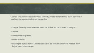 Cuando una persona está infectada con VIH, puede transmitirlo a otras personas a
través de los siguientes fluidos corporales:
 Sangre (las mayores concentraciones de VIH se encuentran en la sangre).
 Semen.
 Secreciones vaginales.
 Leche materna.
 Fluido pre-eyaculatorio. En este los niveles de concentración del VIH son muy
bajos, pero existe riesgo.
 