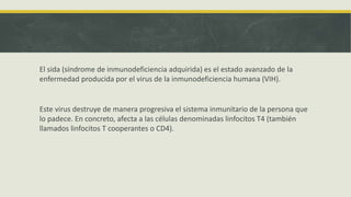 El sida (síndrome de inmunodeficiencia adquirida) es el estado avanzado de la
enfermedad producida por el virus de la inmunodeficiencia humana (VIH).
Este virus destruye de manera progresiva el sistema inmunitario de la persona que
lo padece. En concreto, afecta a las células denominadas linfocitos T4 (también
llamados linfocitos T cooperantes o CD4).
 