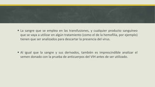  La sangre que se emplea en las transfusiones, y cualquier producto sanguíneo
que se vaya a utilizar en algún tratamiento (como el de la hemofilia, por ejemplo)
tienen que ser analizados para descartar la presencia del virus.
 Al igual que la sangre y sus derivados, también es imprescindible analizar el
semen donado con la prueba de anticuerpos del VIH antes de ser utilizado.
 