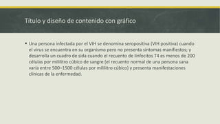 Título y diseño de contenido con gráfico
 Una persona infectada por el VIH se denomina seropositiva (VIH positiva) cuando
el virus se encuentra en su organismo pero no presenta síntomas manifiestos; y
desarrolla un cuadro de sida cuando el recuento de linfocitos T4 es menos de 200
células por mililitro cúbico de sangre (el recuento normal de una persona sana
varía entre 500–1500 células por mililitro cúbico) y presenta manifestaciones
clínicas de la enfermedad.
 