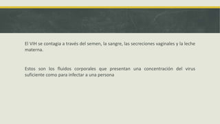 El VIH se contagia a través del semen, la sangre, las secreciones vaginales y la leche
materna.
Estos son los fluidos corporales que presentan una concentración del virus
suficiente como para infectar a una persona
 