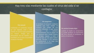 Hay tres vías mediante las cuales el virus del sida sí se
contagia:
Vía sexual:
mediante el contacto sexual,
ya sea vaginal, anal u oral;
siendo el anal el que presenta
un mayor riesgo por la
delicadeza de los tejidos y la
facilidad con la que se pueden
producir heridas.
Vía sanguínea:
se produce al compartir cualquier
material que haya estado en
contacto con sangre de una
persona infectada y que pueda
ponerse en contacto
posteriormente con la sangre de
una persona sana. Puede tratarse
de jeringas, agujas, y todo el
material que se use para realizar
piercing, tatuajes, o en sesiones
de acupuntura, y no haya sido
esterilizado previamente.
Vía vertical (madre-hijo):
cuando la madre es seropositiva
se puede producir la transmisión
del virus durante el embarazo, el
parto y la lactancia.
 