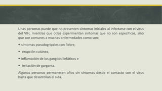 Unas personas puede que no presenten síntomas iniciales al infectarse con el virus
del VIH, mientras que otras experimentan síntomas que no son específicos, sino
que son comunes a muchas enfermedades como son:
 síntomas pseudogripales con fiebre,
 erupción cutánea,
 inflamación de los ganglios linfáticos e
 irritación de garganta.
Algunas personas permanecen años sin síntomas desde el contacto con el virus
hasta que desarrollan el sida.
 