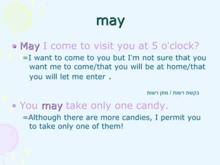 • May I come to visit you at 5 o’clock?
=I want to come to you but I’m not sure that you
want me to come/that you will be at home/that
you will let me enter .
• You may take only one candy.
=Although there are more candies, I permit you
to take only one of them!
‫רשות‬ ‫בקשת‬
/
‫רשות‬ ‫מתן‬
may
 