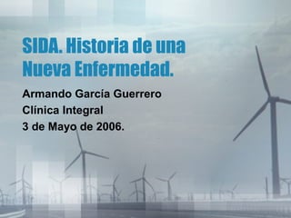 SIDA. Historia de una
Nueva Enfermedad.
Armando García Guerrero
Clínica Integral
3 de Mayo de 2006.

 