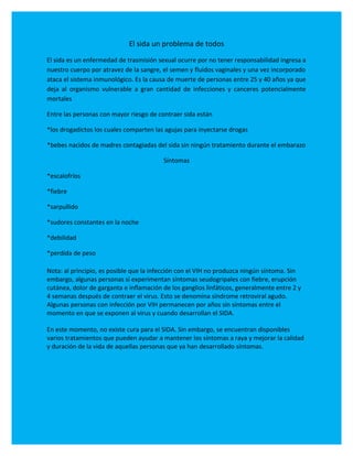 El sida un problema de todos
El sida es un enfermedad de trasmisión sexual ocurre por no tener responsabilidad ingresa a
nuestro cuerpo por atravez de la sangre, el semen y fluidos vaginales y una vez incorporado
ataca el sistema inmunológico. Es la causa de muerte de personas entre 25 y 40 años ya que
deja al organismo vulnerable a gran cantidad de infecciones y canceres potencialmente
mortales

Entre las personas con mayor riesgo de contraer sida están

*los drogadictos los cuales comparten las agujas para inyectarse drogas

*bebes nacidos de madres contagiadas del sida sin ningún tratamiento durante el embarazo

                                         Síntomas

*escalofríos

*fiebre

*sarpullido

*sudores constantes en la noche

*debilidad

*perdida de peso

Nota: al principio, es posible que la infección con el VIH no produzca ningún síntoma. Sin
embargo, algunas personas sí experimentan síntomas seudogripales con fiebre, erupción
cutánea, dolor de garganta e inflamación de los ganglios linfáticos, generalmente entre 2 y
4 semanas después de contraer el virus. Esto se denomina síndrome retroviral agudo.
Algunas personas con infección por VIH permanecen por años sin síntomas entre el
momento en que se exponen al virus y cuando desarrollan el SIDA.

En este momento, no existe cura para el SIDA. Sin embargo, se encuentran disponibles
varios tratamientos que pueden ayudar a mantener los síntomas a raya y mejorar la calidad
y duración de la vida de aquellas personas que ya han desarrollado síntomas.
 