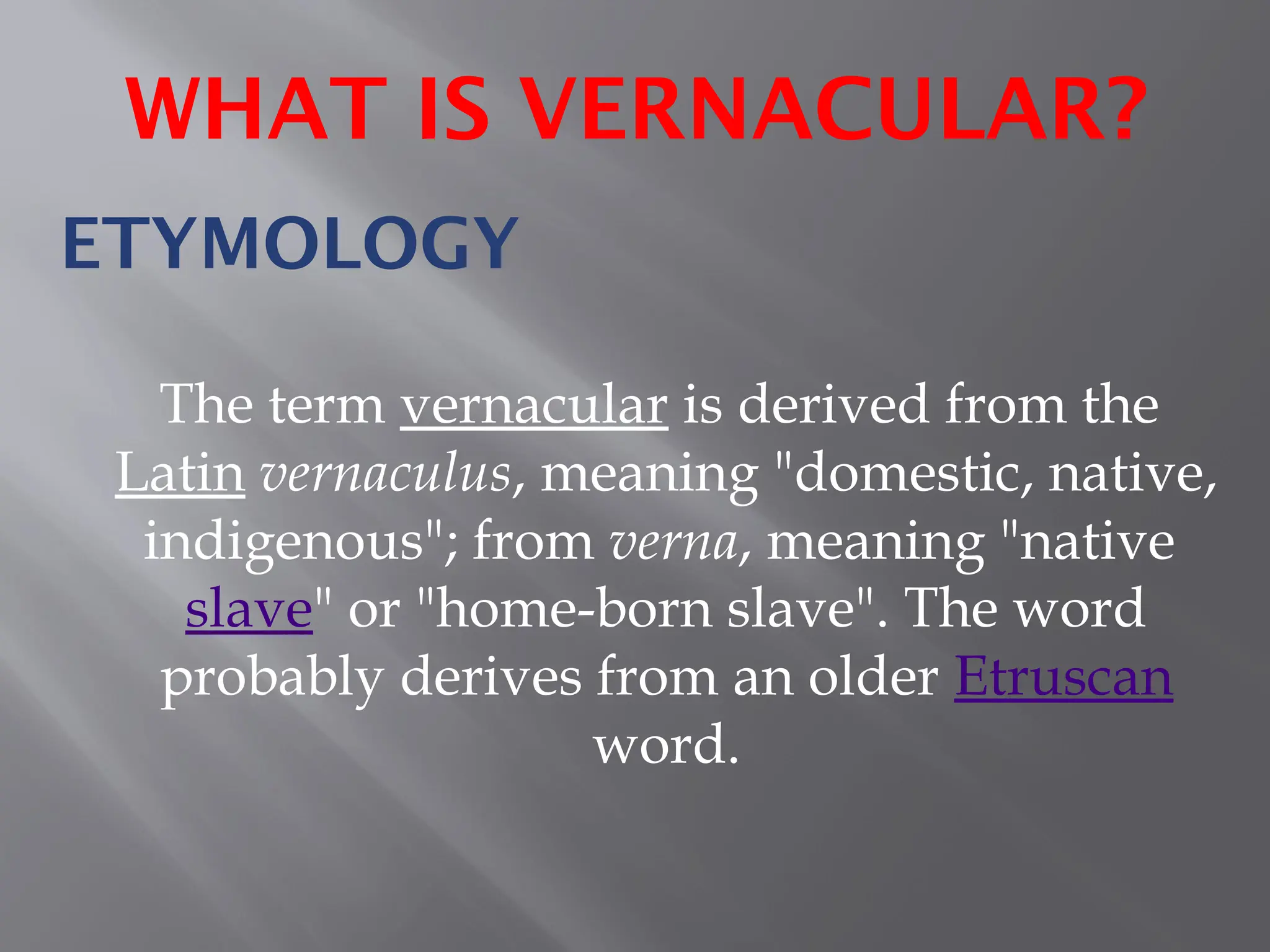 ETYMOLOGY
The term vernacular is derived from the
Latin vernaculus, meaning "domestic, native,
indigenous"; from verna, meaning "native
slave" or "home-born slave". The word
probably derives from an older Etruscan
word.
WHAT IS VERNACULAR?
 