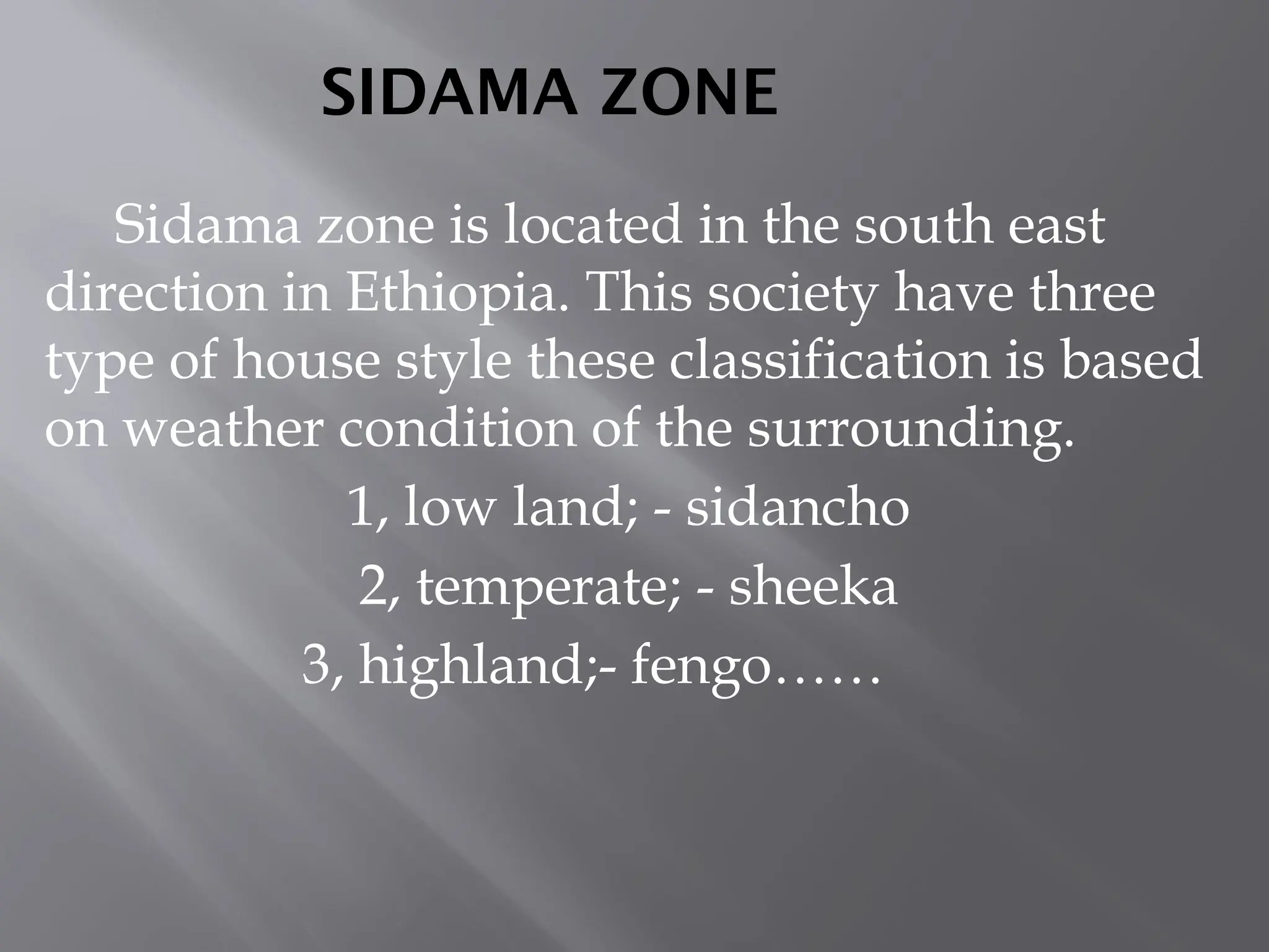 SIDAMA ZONE
Sidama zone is located in the south east
direction in Ethiopia. This society have three
type of house style these classification is based
on weather condition of the surrounding.
1, low land; - sidancho
2, temperate; - sheeka
3, highland;- fengo……
 