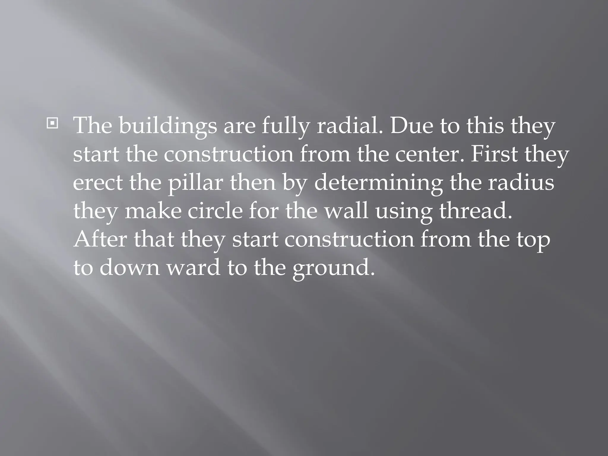  The buildings are fully radial. Due to this they
start the construction from the center. First they
erect the pillar then by determining the radius
they make circle for the wall using thread.
After that they start construction from the top
to down ward to the ground.
 