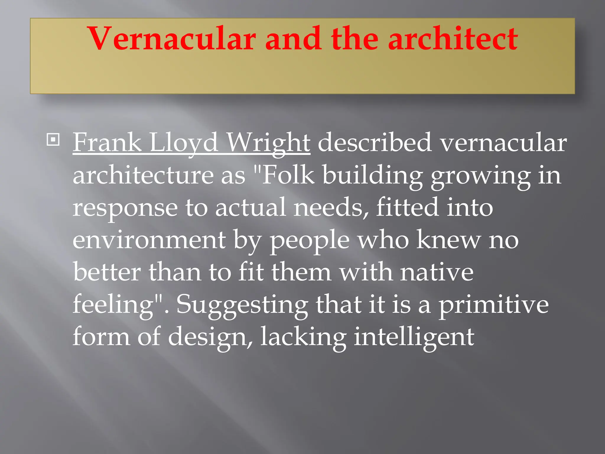 Frank Lloyd Wright described vernacular
architecture as "Folk building growing in
response to actual needs, fitted into
environment by people who knew no
better than to fit them with native
feeling". Suggesting that it is a primitive
form of design, lacking intelligent
Vernacular and the architect
 