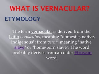 ETYMOLOGY
The term vernacular is derived from the
Latin vernaculus, meaning "domestic, native,
indigenous"; from verna, meaning "native
slave" or "home-born slave". The word
probably derives from an older Etruscan
word.
WHAT IS VERNACULAR?
 