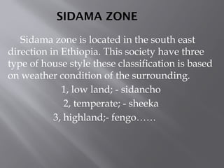 SIDAMA ZONE
Sidama zone is located in the south east
direction in Ethiopia. This society have three
type of house style these classification is based
on weather condition of the surrounding.
1, low land; - sidancho
2, temperate; - sheeka
3, highland;- fengo……
 