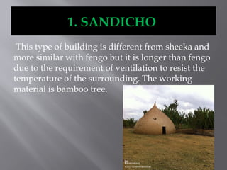 1. SANDICHO
This type of building is different from sheeka and
more similar with fengo but it is longer than fengo
due to the requirement of ventilation to resist the
temperature of the surrounding. The working
material is bamboo tree.
 