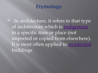 Etymology
 . In architecture, it refers to that type
of architecture which is indigenous
to a specific time or place (not
imported or copied from elsewhere).
It is most often applied to residential
buildings
 