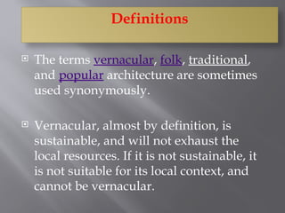 Definitions
 The terms vernacular, folk, traditional,
and popular architecture are sometimes
used synonymously.
 Vernacular, almost by definition, is
sustainable, and will not exhaust the
local resources. If it is not sustainable, it
is not suitable for its local context, and
cannot be vernacular.
 