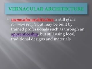 VERNACULAR ARCHITECTURE
 vernacular architecture is still of the
common people but may be built by
trained professionals such as through an
apprenticeship, but still using local,
traditional designs and materials.
 