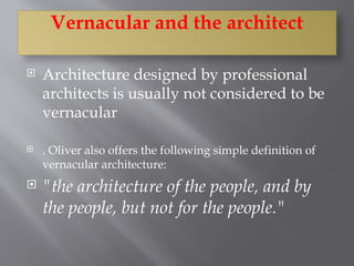 Vernacular and the architect
 Architecture designed by professional
architects is usually not considered to be
vernacular
 . Oliver also offers the following simple definition of
vernacular architecture:
 "the architecture of the people, and by
the people, but not for the people."
 