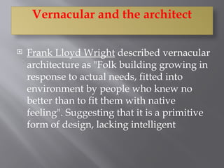  Frank Lloyd Wright described vernacular
architecture as "Folk building growing in
response to actual needs, fitted into
environment by people who knew no
better than to fit them with native
feeling". Suggesting that it is a primitive
form of design, lacking intelligent
Vernacular and the architect
 