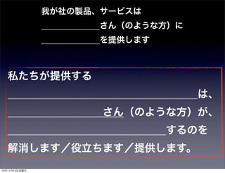 我が社の製品、サービスは
       さん（のような方）に
       を提供します

私たちが提供する
                  は、
         さん（のような方）が、
               するのを
解消します／役立ちます／提供します。
13年11月15日金曜日

 