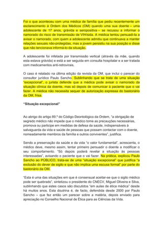 Foi o que aconteceu com uma médica de família que pediu recentemente um
esclarecimento à Ordem dos Médicos (OM) quando uma sua doente – uma
adolescente de 17 anos, grávida e seropositiva – se recusou a informar o
namorado do risco de transmissão de VIH/sida. A médica tentou persuadi-la a
avisar o namorado, com quem a adolescente admitiu que continuava a manter
relações sexuais não-protegidas, mas a jovem persistiu na sua posição e disse
que não tencionava informá-lo da situação.
A adolescente foi infetada por transmissão vertical (através da mãe, quando
esta estava grávida) e está a ser seguida em consulta hospitalar e a ser tratada
com medicamentos anti-retrovirais.
O caso é relatado na última edição da revista da OM, que inclui o parecer do
consultor jurídico Paulo Sancho. Sublinhando que se trata de uma situação
“excepcional”, o jurista defende que a médica pode avisar o namorado da
situação clínica da doente, mas só depois de comunicar à paciente que o vai
fazer. A médica não necessita sequer de autorização expressa do bastonário
da OM, frisa.
“Situação excepcional”
Ao abrigo do artigo 89.º do Código Deontológico da Ordem, “a obrigação de
segredo médico não impede que o médico tome as precauções necessárias,
promova ou participe em medidas de defesa da saúde, indispensáveis à
salvaguarda da vida e saúde de pessoas que possam contactar com o doente,
nomeadamente membros da família e outros conviventes”, justifica.
Sendo a preservação da saúde e da vida “o valor fundamental”, acrescenta, o
médico deve, mesmo assim, tentar primeiro persuadir o doente a modificar o
seu comportamento. “Só depois poderá revelar a situação às pessoas
interessadas”, avisando o paciente que o vai fazer. Na prática, explicou Paulo
Sancho ao PÚBLICO, trata-se de uma “situação excepcional” que justifica “a
exclusão do dever de sigilo e que não implica uma escusa formal” por parte do
bastonário da OM.
“Esta é uma das situações em que é consensual aceitar-se que o sigilo médico
pode ser quebrado”, sintetizou o presidente do CNECV, Miguel Oliveira e Silva,
sublinhando que estes casos são discutidos “em aulas de ética médica” desde
há muitos anos. Esta doutrina é, de facto, defendida desde 2000 por Paulo
Sancho – que fez então um parecer sobre a matéria, depois enviado para
apreciação no Conselho Nacional de Ética para as Ciências da Vida.
 