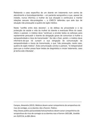 Relatando o caso específico de um doente em tratamento num centro de
atendimento a toxicodependentes – um paciente seropositivo e que, apesar de
instado, nunca informou a mulher da sua situação e continuava a manter
relações sexuais não-protegidas –, o CNECV defendeu que este tipo de
situação não pressupõe a quebra de sigilo médico.
Neste “conflito entre dois deveres”, o da defesa da privacidade e o da
protecção da saúde e vida da mulher do doente e eventuais filhos do casal,
refere o parecer, o médico deve “continuar a envidar todos os esforços para
rapidamente persuadir o doente da obrigação grave de comunicar à mulher a
seropositividade e risco de transmissão”. Se não o fizer, porém, o médico deve
informá-lo de que irá cumprir a sua obrigação de comunicação da
seropositividade e riscos de transmissão, o que “não pressupõe, neste caso,
quebra de sigilo médico”. Esta comunicação conclui o parecer, “é indispensável
para que a mulher possa fazer testes de diagnóstico e iniciar tratamento, caso
já tenha sido infectada”.
_____________________________________________________________________________
Campos, Alexandra (2013). Médicos devem avisar companheiros de seropositivos do
risco de contágio, se os doentes não o fizerem. Público:
http://www.publico.pt/sociedade/noticia/medicos-devem-avisar-companheiros-de-
seropositivos-do-risco-de-contagio-se-os-doentes-nao-o-fizerem-1601188 , Acedido
em 25/07/14, às 00h.28min
 