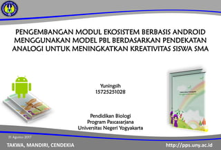 http://pps.uny.ac.idTAKWA, MANDIRI, CENDEKIA
PENGEMBANGAN MODUL EKOSISTEM BERBASIS ANDROID
MENGGUNAKAN MODEL PBL BERDASARKAN PENDEKATAN
ANALOGI UNTUK MENINGKATKAN KREATIVITAS SISWA SMA
Yuningsih
15725251028
Pendidikan Biologi
Program Pascasarjana
Universitas Negeri Yogyakarta
31 Agustus 2017
 
