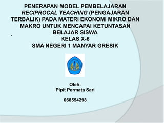 PENERAPAN MODEL PEMBELAJARAN
RECIPROCAL TEACHING (PENGAJARAN
TERBALIK) PADA MATERI EKONOMI MIKRO DAN
MAKRO UNTUK MENCAPAI KETUNTASAN
BELAJAR SISWA
KELAS X-6
SMA NEGERI 1 MANYAR GRESIK
Oleh:
Pipit Permata Sari
068554298
.
 